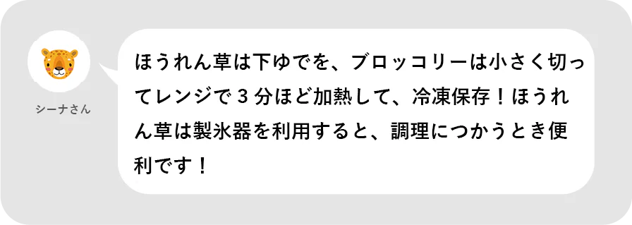 シーナさん。ほうれん草は下ゆでを、ブロッコリーは小さく切ってレンジで3分ほど過熱して、冷凍保存!ほうれん草は製氷器を利用すると、調理につかうとき便利です!