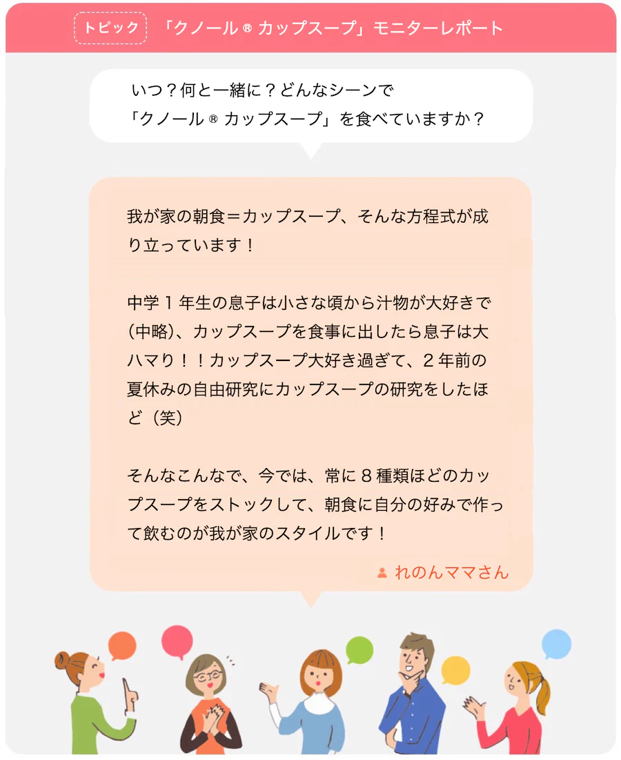 トピック 「クノール® カップスープ」モニターレポート。いつ？何と一緒に？どんなシーンで「クノール® カップスープ」を食べていますか？ 我が家の朝食＝カップスープ、そんな方程式が成り立っています！中学1年生の息子は小さな頃から汁物が大好きで(中略)、カップスープを食事に出したら息子は大ハマり！！カップスープ大好き過ぎて、2年前の夏休みの自由研究にカップスープの研究をしたほど（笑） そんなこんなで、今では、常に8種類ほどのカップスープをストックして、朝食に自分の好みで作って飲むのが我が家のスタイルです！れのんママさん