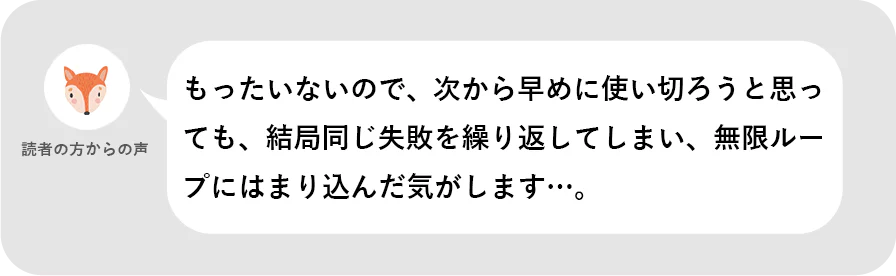 読者の方からの声。もったいないので、次から早めに使い切ろうと思っても、結局同じ失敗を繰り返してしまい、無限ループにはまり込んだ気がします…。