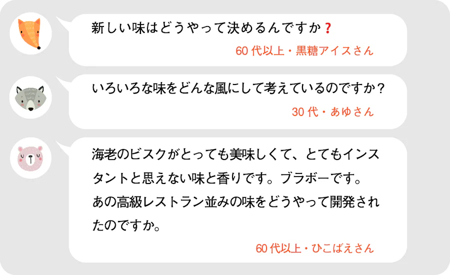 新しい味はどうやって決めるんですか？60代以上・黒糖アイスさん。いろいろな味をどんな風にして考えているのですか？30代・あゆさん。海老のビスクがとっても美味しくて、とてもインスタントと思えない味と香りです。ブラボーです。あの高級レストラン並みの味をどうやって開発したのですか。60代以上・ひこばえさん。
