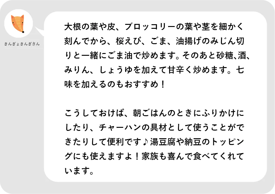 きんぎょきんぎさん。大根の葉や皮、ブロッコリーの葉や茎を細かく刻んでから、桜えび、ごま、油揚げのみじん切りと一緒にごま油で炒めます。そのあと砂糖、酒、みりん、しょうゆを加えて甘辛く炒めます。七味を加えるのもおすすめ！こうしておけば、朝ごはんのときにふりかけにしたり、チャーハンの具材として使うことができたりして便利です。湯豆腐や納豆のトッピングにも使えますよ！家族も喜んで食べてくれています。
