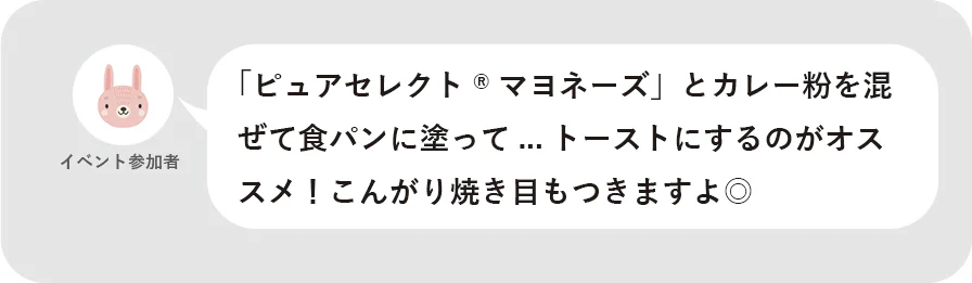 イベント参加者 「ピュアセレクト®マヨネーズ」とカレー粉を混ぜて食パンに塗って…トーストにするのがオススメ!こんがり焼き目もつきますよ◎