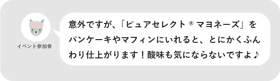 イベント参加者 意外ですが、「ピュアセレクト®マヨネーズ」をパンケーキやマフィンにいれると、とにかくふんわり仕上がります！酸味も気にならないですよ♪