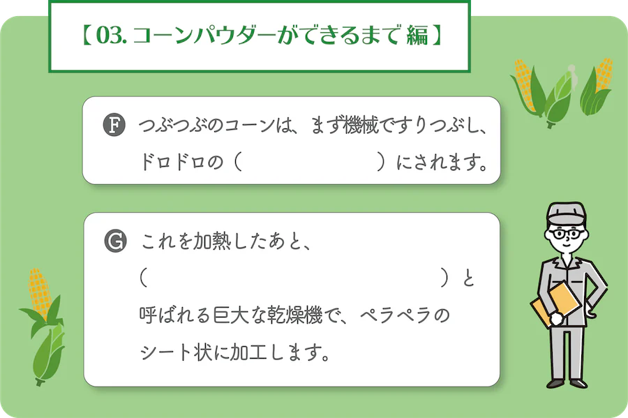 03. コーンパウダーができるまで 編。F.つぶつぶのコーンは、まず機械ですりつぶし、ドロドロの何にされます。G.これを加熱したあと、何と呼ばれる巨大な乾燥機で、ペラペラのシート状に加工します。