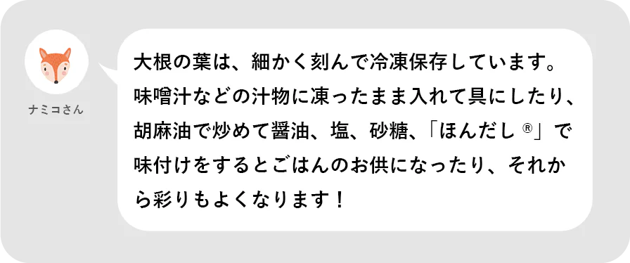 ナミコさん。大根の葉は、細かく刻んで冷凍保存しています。味噌汁などの汁物に凍ったままいレテ具にしたり、胡麻油で炒めて醤油、塩、砂糖、「ほんだし®」で味付けをするとごはんのお供になったり、それから彩りもよくなります!
