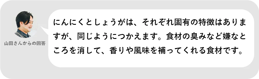 山田さんからの回答。にんにくとしょうがは、それぞれ固有の特徴はありますが、同じようにつかえます。食材の臭みなど嫌なところを消して、香りや風味を補ってくれる食材です。