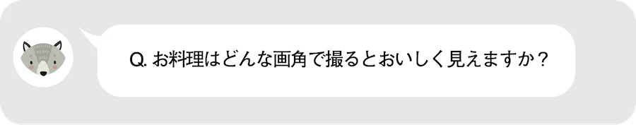 Q.お料理はどんな画角で撮るとおいしく見えますか？