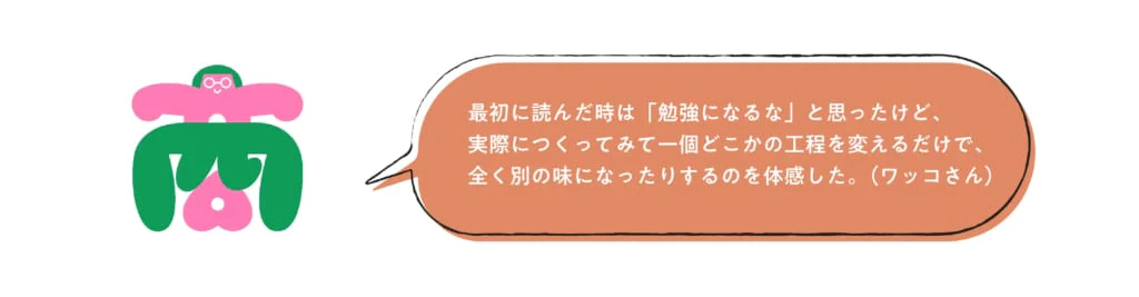 最初に読んだ時は「勉強になるな」と思ったけど、実際につくってみて一個どこかの工程を変えるだけで、全く別の味になったりするのを体感した。(ワッコさん)