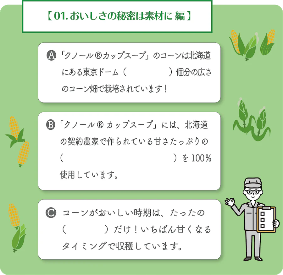 01. おいしさの秘密は素材に 編。A.「クノール® カップスープ」のコーンは北海道にある東京ドーム何個分の広さのコーン畑で栽培されています！B.「クノール® カップスープ」には、北海道の契約農家で作られている甘さたっぷりの何を100％使用しています。C.コーンがおいしい時期は、たったの何だけ！いちばん甘くなるタイミングで収穫しています。