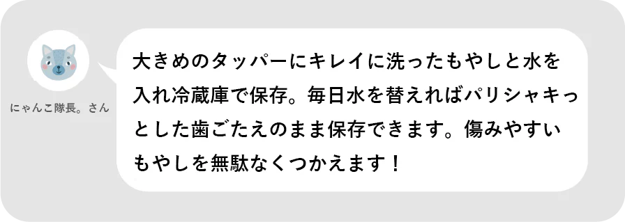 にゃんこ隊長。さん。大きめのタッパーにキレイに洗ったもやしと水を入れ冷蔵庫で保存。毎日水を替えればパリシャキっとした歯ごたえのまま保存できます。痛みやすいもやしを無駄なくつかえます！