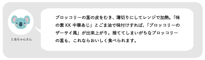 とあちゃんさん。ブロッコリーの芯の皮をむき、薄切りにしてレンジで加熱。「味の素KK 中華あじ」とごま油で味付けすれば、「ブロッコリーのザーサイ風」が出来上がり。捨ててしまいがちなブロッコリーの芯も、これならおいしく食べられます。