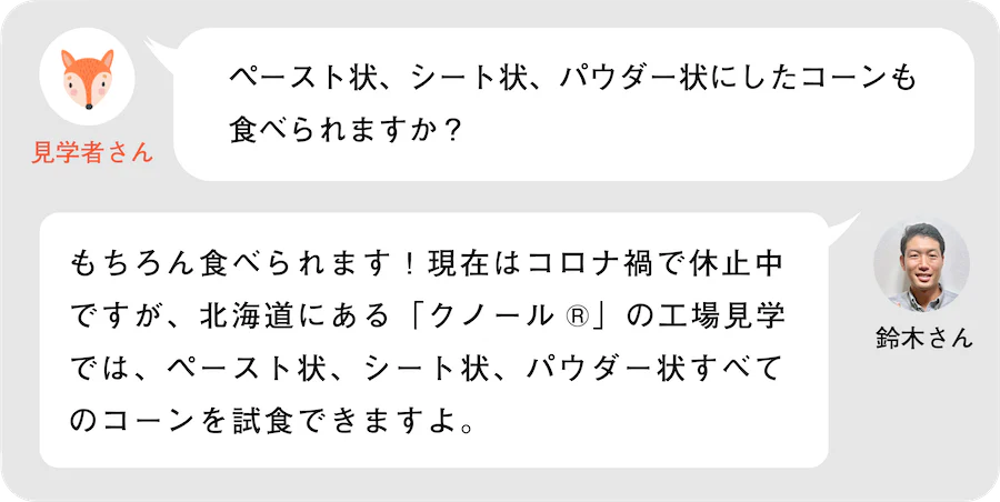 見学者さん。ペースト状、シート状、パウダー状にしたコーンも食べられますか？鈴木さん。もちろん食べられます！現在はコロナ禍で休止中ですが、北海道にある「クノール®」の工場見学では、ペースト状、シート状、パウダー状すべてのコーンを試食できますよ。