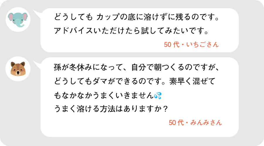 どうしてもカップの底に溶けずに残るのです。アドバイスいただけたら試してみたいです。50代・いちごさん。孫が冬休みになって、自分で朝つくるのですが、どうしてもダマができるのです。素早く混ぜてもなかなかうまくいきません。うまく溶ける方法はありますか？50代・みんみさん。