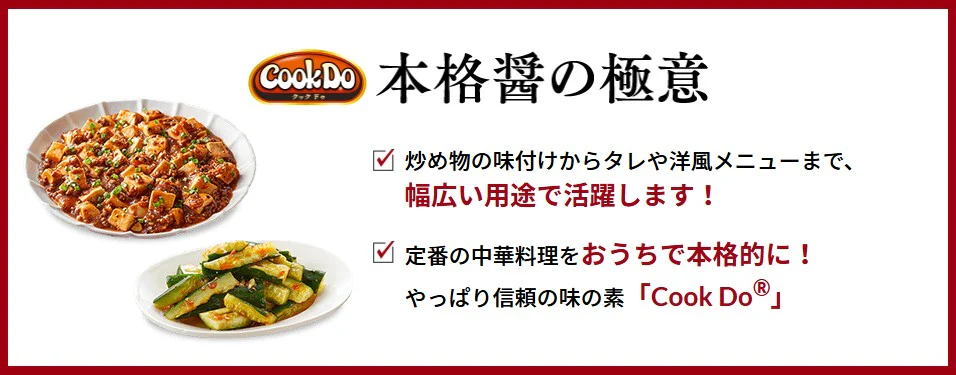 本格醤の極意 炒め物の味付けからタレや洋風メニューまで、 幅広い用途で活躍します！ 定番の中華料理をおうちで本格的に！ やっぱり信頼の味の素「Cook Do®」
