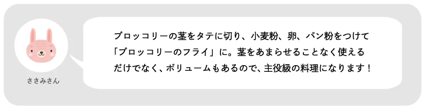 ささみさん。ブロッコリーの芯をタテに切り、小麦粉、卵、パン粉をつけて「ブロッコリーのフライ」に。茎をあまらせることなく使えるだけでなく、ボリュームもあるので、主役級の料理になります!