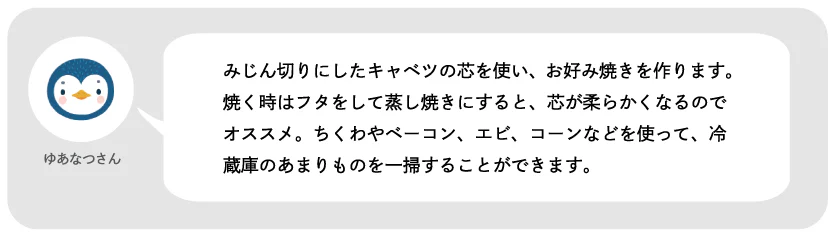 ゆあなつさん。みじん切りにしたキャベツの芯を使い、お好み焼きを作ります。焼く時はフタをして蒸し焼きにすると、芯が柔らかくなるのでオススメ。ちくわやベーコン、エビ、コーンなどを使って、冷蔵庫のあまりものを一掃することができます。