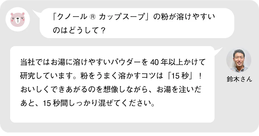 「クノール® カップスープ」の粉が溶けやすいのはどうして？鈴木さん。当社ではお湯に溶けやすいパウダーを40年以上かけて研究しています。粉をうまく溶かすコスは「15秒」！おいしくできあがるのを想像しながら、お湯を注いだあと、15秒間しっかり混ぜてください。