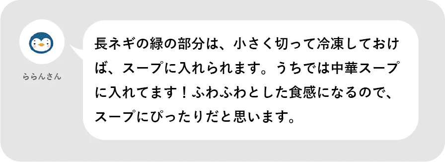 ららんさん。長ネギの緑の部分は、小さく切って冷凍しておけば、スープに入れられます。うちでは中華スープに入れてます！ふわふわとした食感になるので、スープにぴったりだと思います。