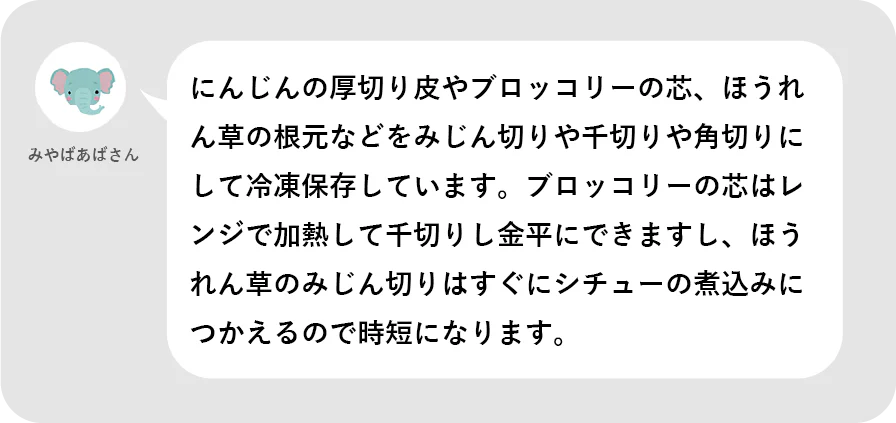 みやばあばさん。にんじんの厚切り皮やブロッコリーの芯、ほうれん草の根元などをみじん切りや千切りや角切りにして冷凍保存しています。ブロッコリーの芯はレンジで加熱して千切りし金平にできますし、ほうれん草のみじん切りはすぐにシチューの煮込みにつかえるので時短になります。