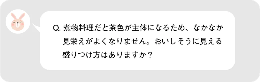 Q.煮物料理だと茶色が主体になるため、なかなか見栄えがよくなりません。おいしそうに見える盛りつけ方はありますか?