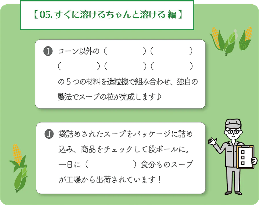 05. すぐに溶けるちゃんと溶ける 編。I.コーン以外の何と何と何と何と何の5つの材料を造粒機で組み合わせ、独自の製法でスープの粒が完成します。J.袋詰めされたスープをパッケージに詰め込み、商品をチェックして段ボールに。一日に何食分ものスープが工場から出荷されています!
