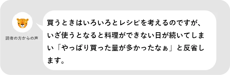 読者の方からの声。買うときはいろいろとレシピを考えるのですが、いざ使うとなると料理ができない日が続いてしまい「やっぱり買った量が多かったなぁ」と反省します。