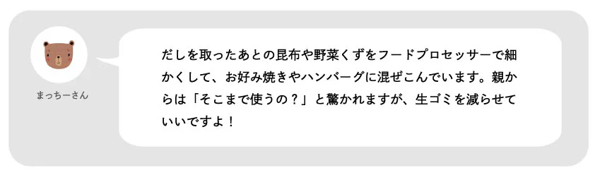 まっちーさん。だしを取ったあとの昆布や野菜くずをフードプロセッサーで細かくして、お好み焼きやハンバーグに混ぜ込んでいます。親からは「そこまで使うの?」と驚かれますが、生ゴミを減らせていいですよ!
