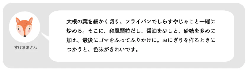 すけままさん。大根の葉を細かく切り、フライパンでしらすやじゃこと一緒に炒める。そこに、和風顆粒だし、醤油を少しと、砂糖を多めに加え、最後にゴマをふってふりかけに。おにぎりを作るときにつかうと、色味がきれいです。