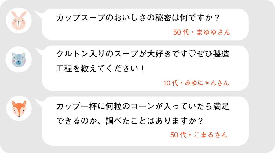 カップスープのおいしさの秘密は何ですか？50代・まゆゆさん。クルトン入りのスープが大好きです♡ぜひ製造工程を教えてください！10代・みゆにゃんさん。カップ一杯に何粒のコーンが入っていたら満足できるのか、調べたことはありますか？50代・こまるさん。