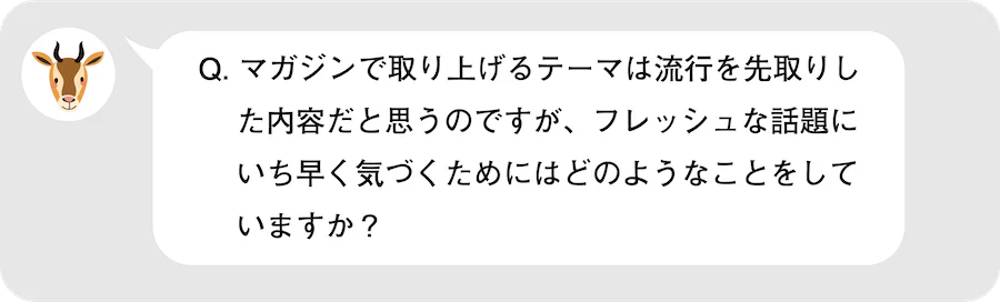 Q.マガジンで取り上げるテーマは流行を先取りした内容だと思うのですが、フレッシュな話題にいち早く気づくためにはどのようなことをしていますか？