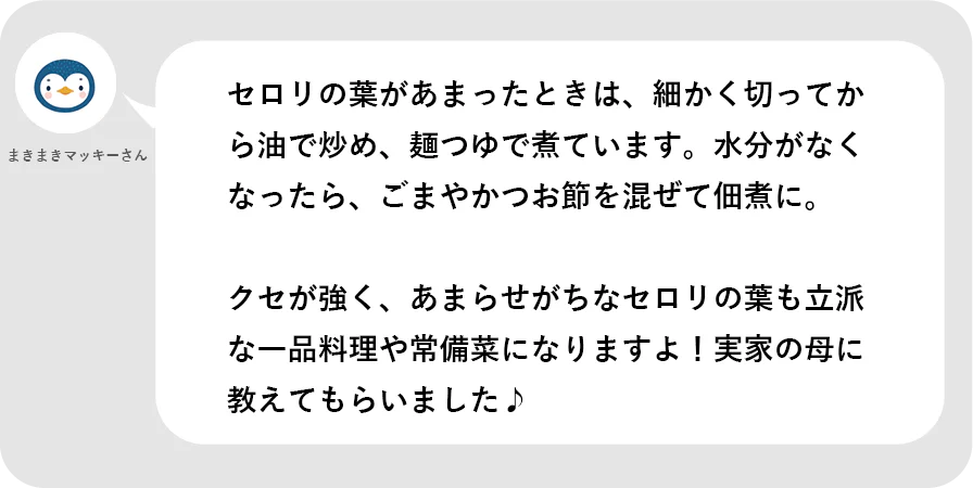 まきまきまっきーさん。セロリの葉があまったときは、細かく切ってから油で炒め、麺つゆで煮ています。水分がなくなったら、ごまやかつお節を混ぜて佃煮に。クセが強く、あまらせがちなセロリの葉も立派な一品料理や常備菜になりますよ！実家の母に教えてもらいました。