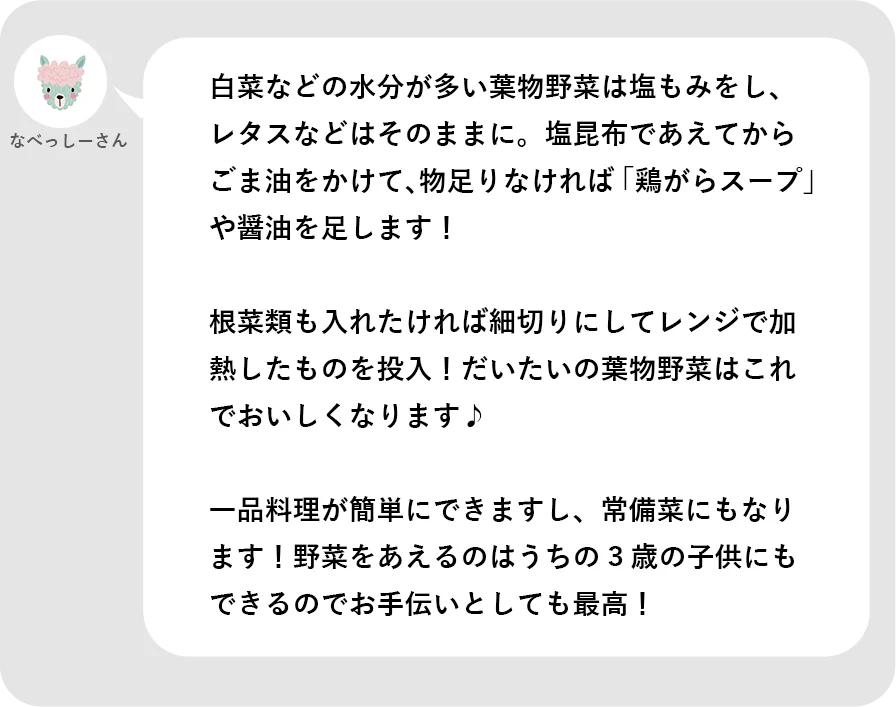 なべっしーさん。白菜などの水分が多い葉物野菜は塩もみをし、レタスなどはそのままに。塩昆布であえてからごま油をかけて、物足りなければ「鶏がらスープ」や醤油を足します！根菜類も入れたければ細切りにしてレンジで過熱したものを投入！だいたいの葉物野菜はこれでおいしくなります。一品料理が簡単にできますし、常備菜にもなります。野菜をあえるのはうちの３歳の子供にもできるのでお手伝いとしても最高！