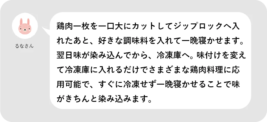 るなさん。鶏肉一枚を一口大にカットしてジップロックへ入れたあと、好きな調味料を入れて一晩寝かせます。翌日味が染み込んでから、冷凍庫へ。味付けを変えて冷凍庫に入れるだけでさまざまな鶏肉料理に応用可能で、杉に冷凍せず一晩寝かせることで味がきちんと染み込みます。