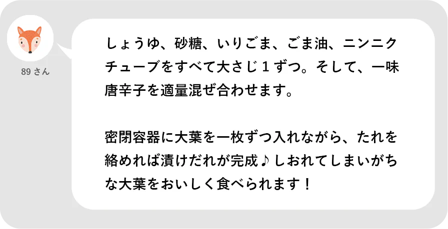 89さん。しょうゆ、砂糖、いりごま、ごま油、ニンニクチューブをすべて大さじ１ずつ。そして、一味唐辛子を適量混ぜ合わせます。密閉容器に大葉を一枚ずつ入れながら、たれを絡めれば漬けだれが完成。しおれてしまいがちな大葉をおいしく食べられます！
