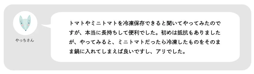 やっちさん。トマトやミニトマトを冷凍保存できると聞いてやってみたのですが、本当に長持ちして便利でした。初めは抵抗もありましたが、やってみると、ミニトマトだったら冷凍したものをそのまま鍋に入れてしまえば良いですし、アリでした。