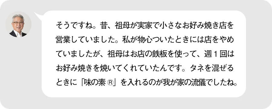 そうですね。昔、祖母が実家で小さなお好み焼き店を営業していました。私が物心ついたときには店をやめていましたが、祖母はお店の鉄板を使って、週１回はお好み焼きを焼いてくれていたんです。タネを混ぜるときに「味の素®︎」を入れるのが我が家の流儀でしたね。