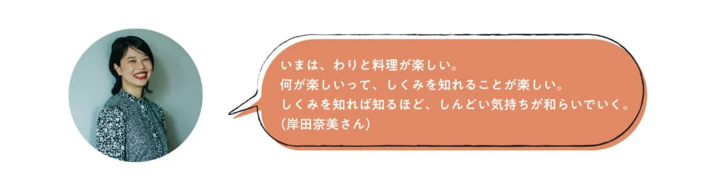 いまは、わりと料理が楽しい。何が楽しいって、しくみを知れることが楽しい。しくみを知れば知るほど、しんどい気持ちが和らいでいく。（岸田奈美さん）
