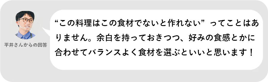 平井さんからの回答。「この料理はこの食材でないと作れない」ってことはありません。余白を持っておきつつ、好みの食感とかに合わせてバランスよく食材を選ぶといいと思います!