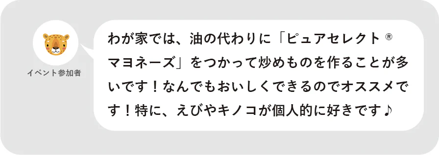 イベント参加者 わが家では、油の代わりに「ピュアセレクト®マヨネーズ」をつかって炒めものを作ることが多いです!なんでもおいしくできるのでオススメです!特に、えびやキノコが個人的に好きです♪