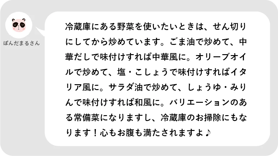 ぱんだまるさん。冷蔵庫にある野菜を使いたいときは、せん切りにしてから炒めています。ごま油で炒めて、中華だしで味付けすれば中華風に。オリーブオイルで炒めて、塩・こしょうで味付けすればイタリア風に。サラダ油で炒めて、しょうゆ・みりんで味付けすれば和風に。バリエーションのある常備菜になりますし、冷蔵庫のお掃除にもなります!心もお腹も満たされますよ。