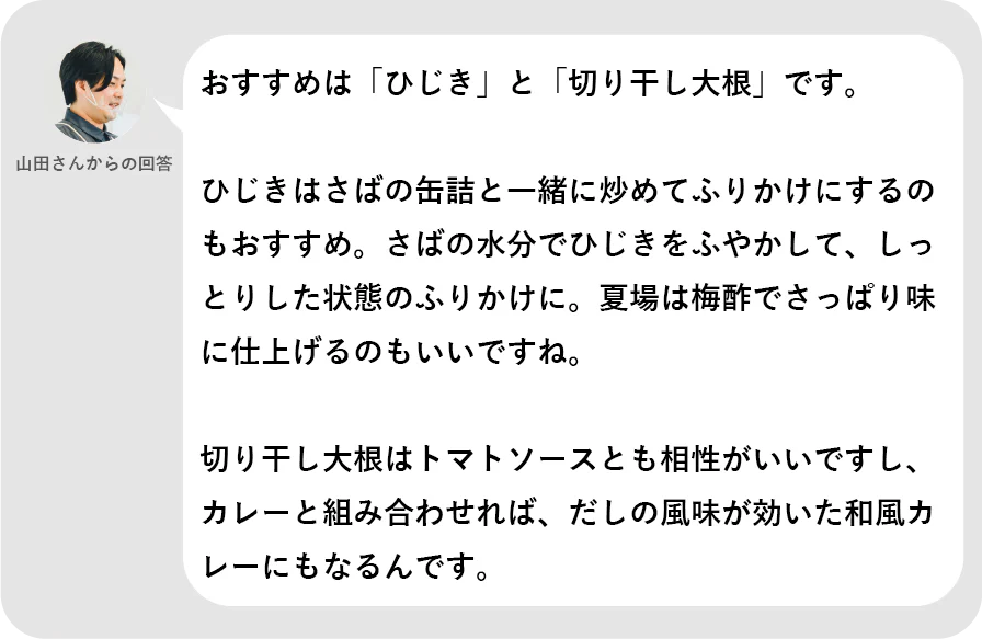 山田さんからの回答。おすすめは「ひじき」と「切り干し大根」です。ひじきはさばの缶詰と一緒に炒めてふりかけにするのもおすすめ。さばの水分でひじきをふやかして、しっとりした状態のふりかけに。夏場は梅酢でさっぱり味に仕上げるのもいいですね。切り干し大根はトマトソースとも相性がいいですし、カレーと組み合わせれば、だしの風味が効いた和風カレーにもなるんです。
