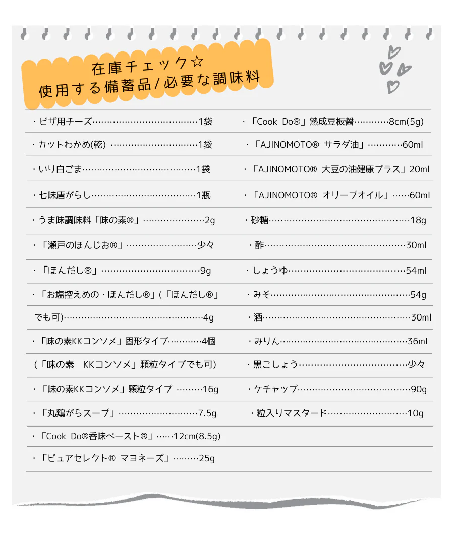 在庫チェック☆使用する備蓄品、必要な調味料 ピザ用チーズ 1袋、カットわかめ(乾) 1袋、いり白ごま 1袋、七味唐がらし 1瓶、うま味調味料「味の素®」 2g、「瀬戸のほんじお®」 少々、「ほんだし®」 9g、「お塩控えめの・ほんだし®」(「ほんだし®」でも可) 4g、「味の素KK コンソメ」固形タイプ 4個(「味の素KK コンソメ」顆粒タイプでも可)、「味の素KK コンソメ」顆粒タイプ 16g、「丸鶏がらスープ」 7.5g、「Cook Do® 香味ペースト®」 12cm(8.5g)、「ピュアセレクト® マヨネーズ」 25g、「Cook Do®」熟成豆板醤 8cm(5g)、「AJINOMOTO® サラダ油」 60ml、「AJINOMOTO® 大豆の油健康プラス」 20ml、「AJINOMOTO® オリーブオイル」 60ml、砂糖 18g、酢 30ml、しょうゆ 54ml、みそ 54g、酒 30ml、みりん 36ml、黒こしょう 少々、ケチャップ 90g、粒入りマスタード 10g