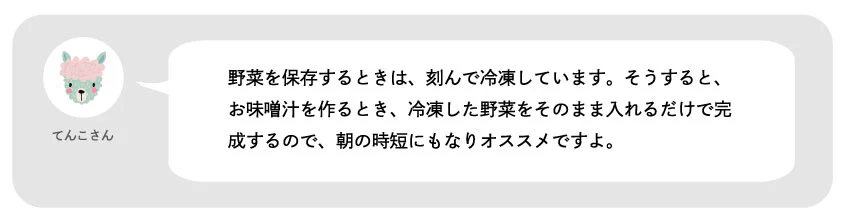 てんこさん。野菜を保存するときは、刻んで冷凍しています。そうすると、お味噌汁を作るとき、冷凍した野菜をそのまま入れるだけで完成するので、朝の時短にもなりオススメですよ。
