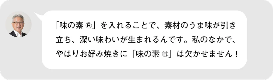 「味の素®︎」を入れることで、素材のうま味が引き立ち、深い味わいが生まれるんです。私のなかで、やはりお好み焼きに「味の素®︎」は欠かせません!