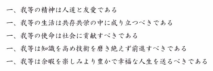 一、我等の精神は人道と友愛である 一、我等の生活は共存共栄の中に成り立つべきである 一、我等の使命は社会に貢献すべきである 一、我等は知識を高め技術を磨き絶えず前進すべきである 一、我等は余暇を楽しみより豊かで幸福な人生を送るべきである