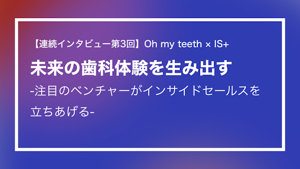 【連続インタビュー第3回】Oh my teeth × IS+___ 未来の歯科体験を生み出す -注目のベンチャーがインサイドセールスを立ち上げる-