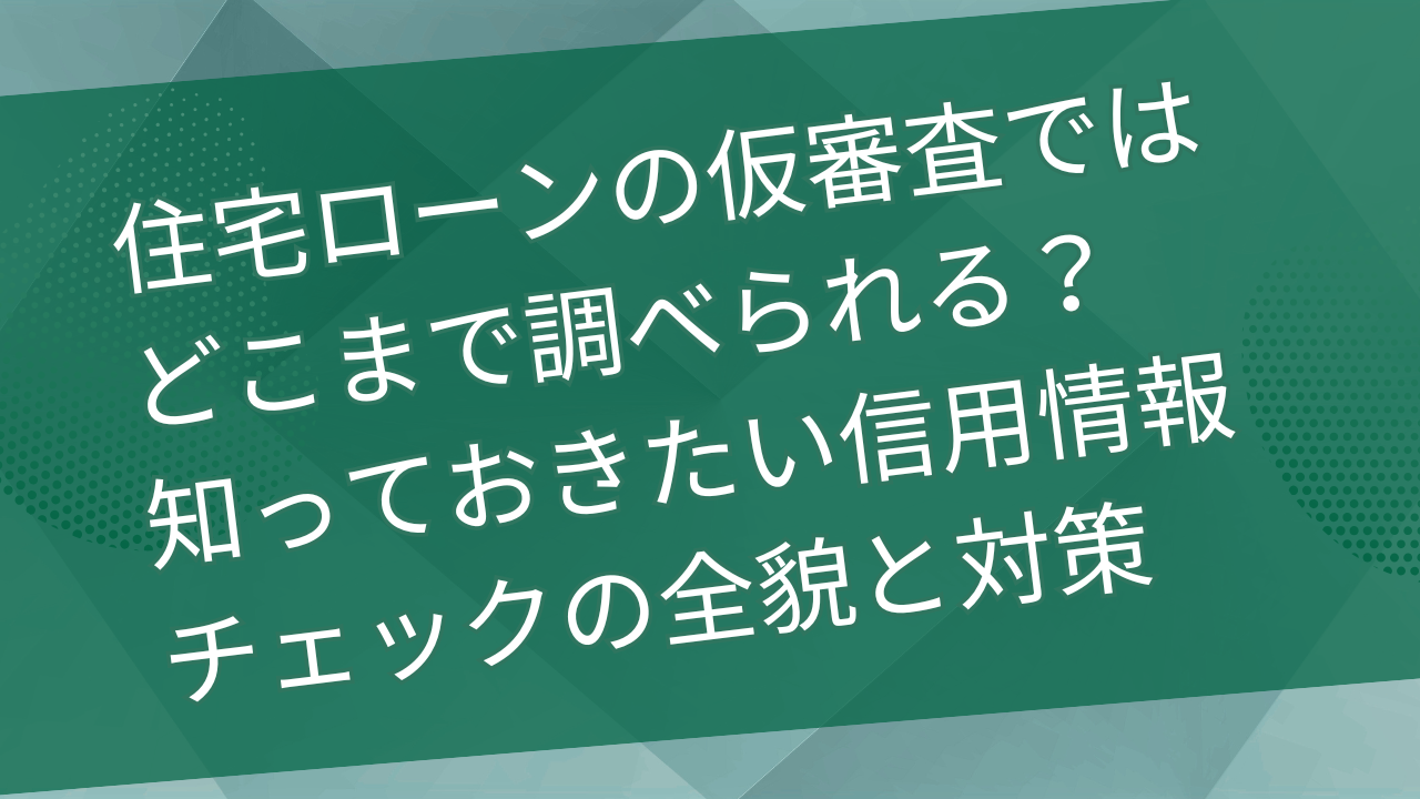 住宅ローンの仮審査ではどこまで調べられる？知っておきたい信用情報チェックの全貌と対策