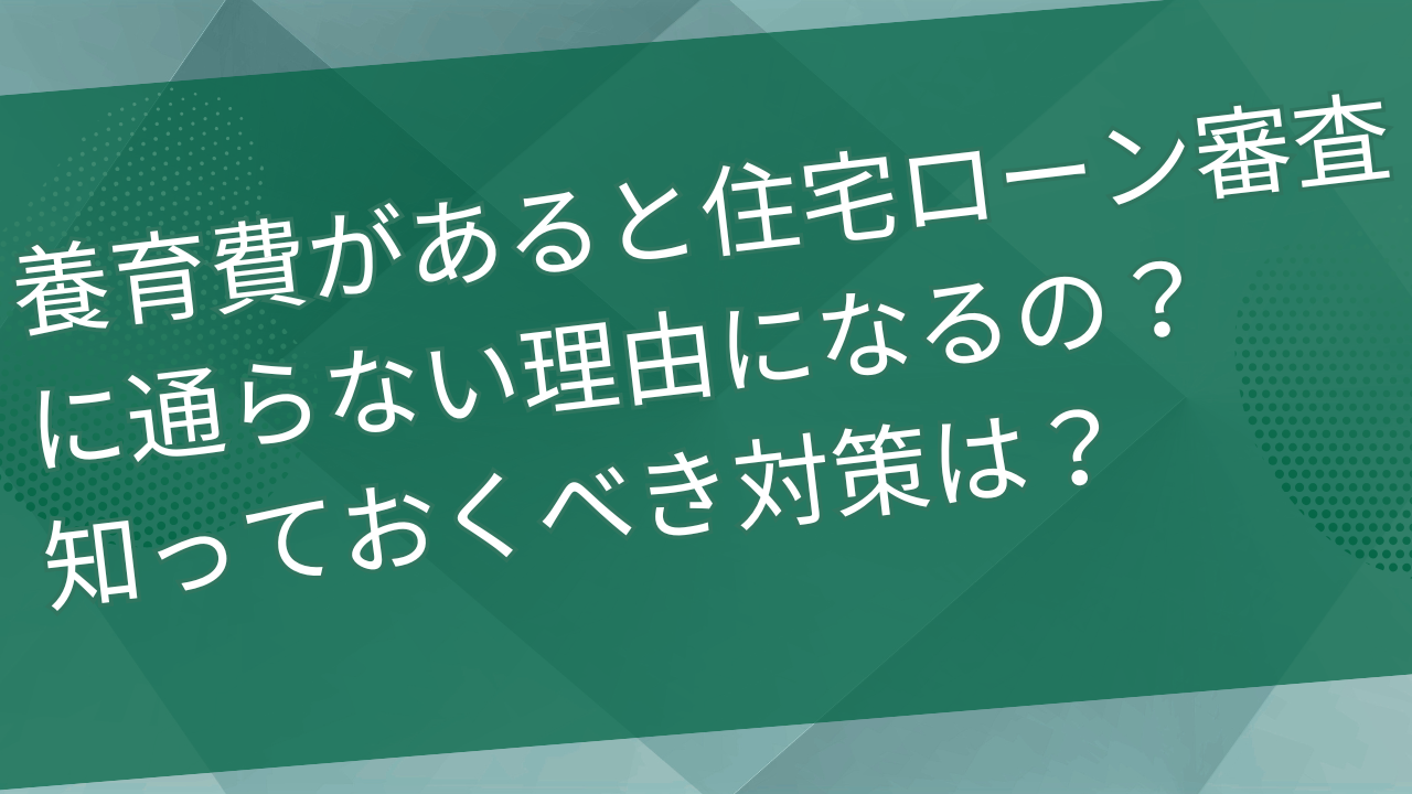 養育費があると住宅ローン審査に通らない理由になるの？知っておくべき対策は？
