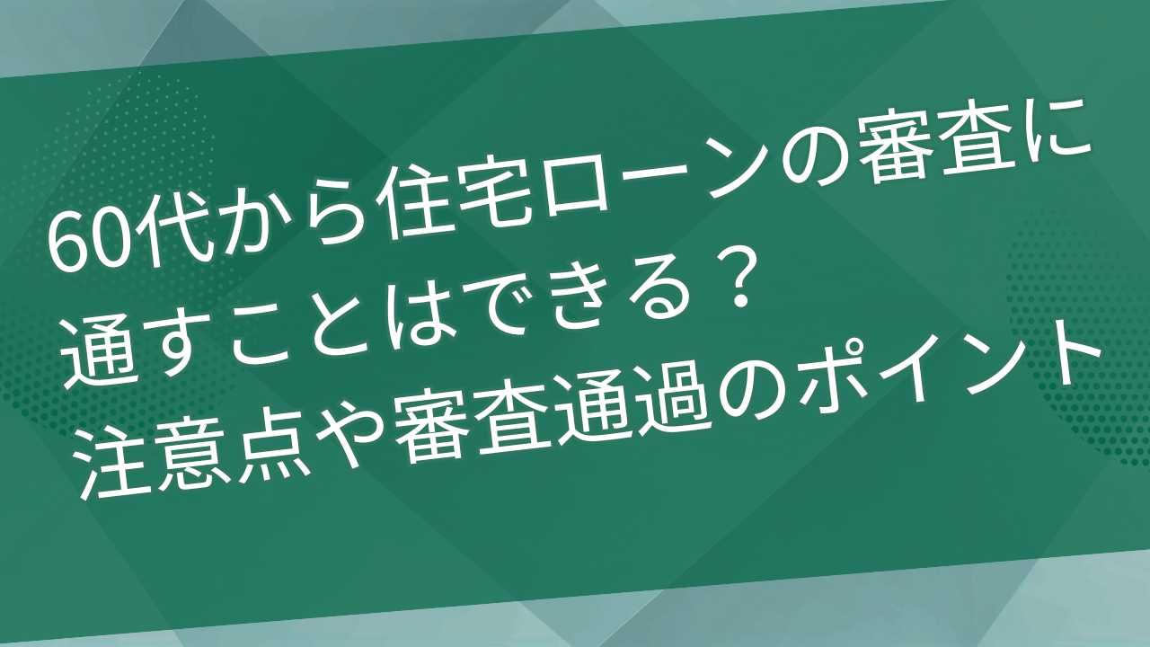 60代から住宅ローンの審査に通すことはできる？注意点や審査通過のポイントは？