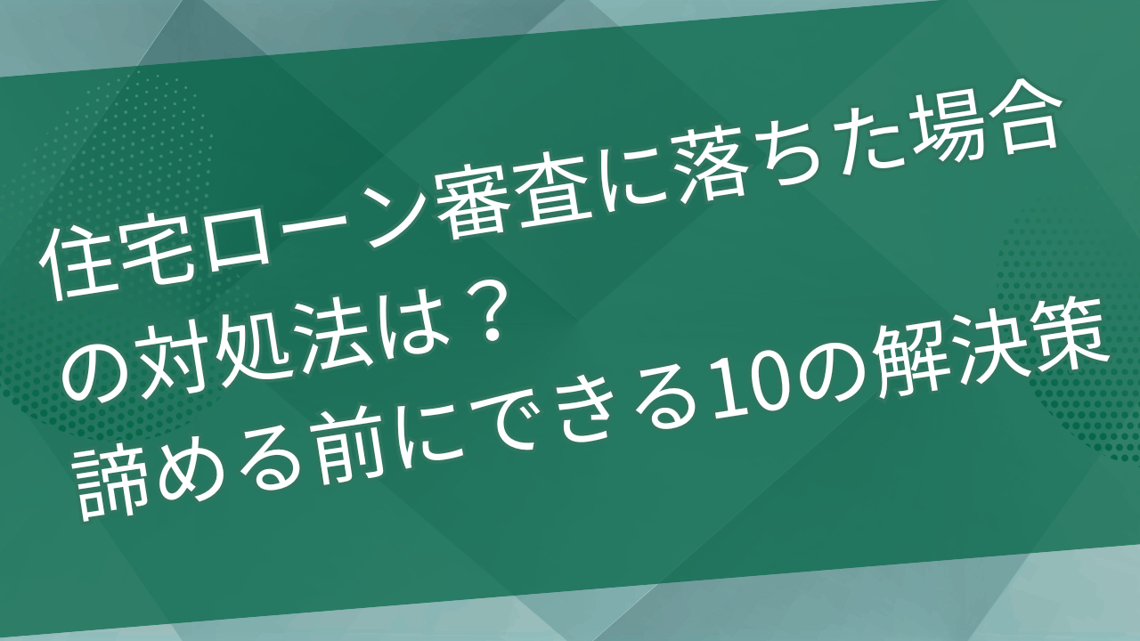 住宅ローン審査に落ちた場合の対処法は？諦める前にできる10の解決策